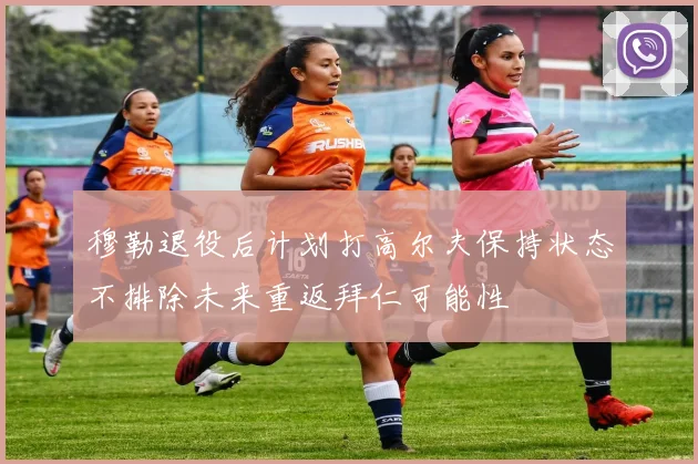 穆勒退役后计划打高尔夫保持状态不排除未来重返拜仁可能性