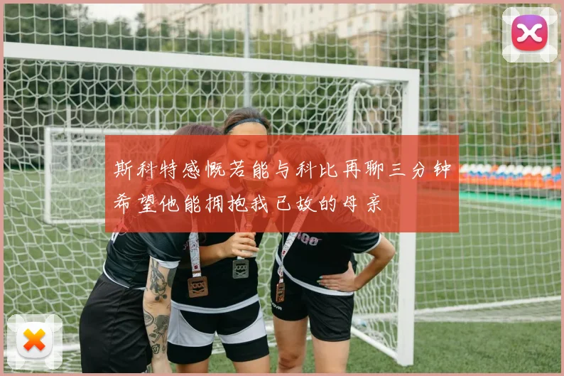 斯科特感慨若能与科比再聊三分钟希望他能拥抱我已故的母亲