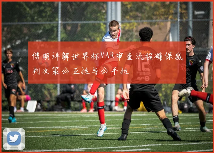 傅明详解世界杯VAR审查流程确保裁判决策公正性与公平性